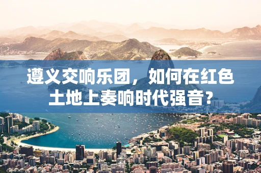 遵义交响乐团，如何在红色土地上奏响时代强音？