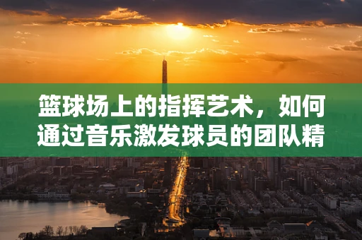 篮球场上的指挥艺术，如何通过音乐激发球员的团队精神？