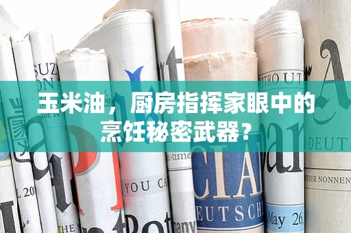 玉米油，厨房指挥家眼中的烹饪秘密武器？