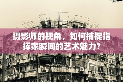 摄影师的视角，如何捕捉指挥家瞬间的艺术魅力？