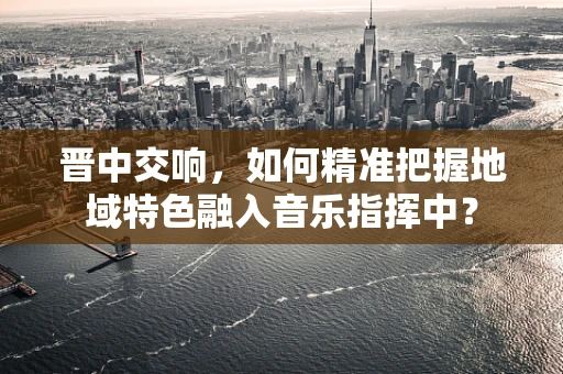 晋中交响，如何精准把握地域特色融入音乐指挥中？