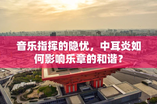 音乐指挥的隐忧，中耳炎如何影响乐章的和谐？
