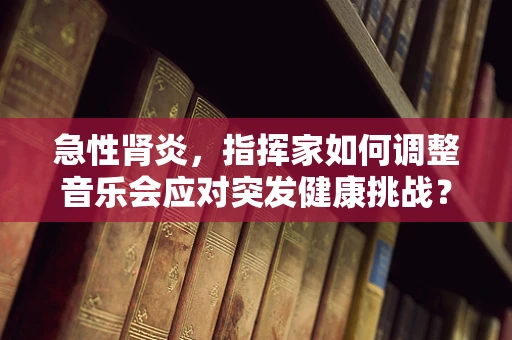急性肾炎，指挥家如何调整音乐会应对突发健康挑战？