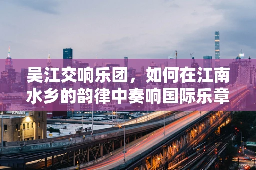 吴江交响乐团，如何在江南水乡的韵律中奏响国际乐章？