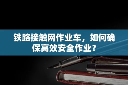 铁路接触网作业车，如何确保高效安全作业？