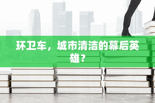 环卫车，城市清洁的幕后英雄？