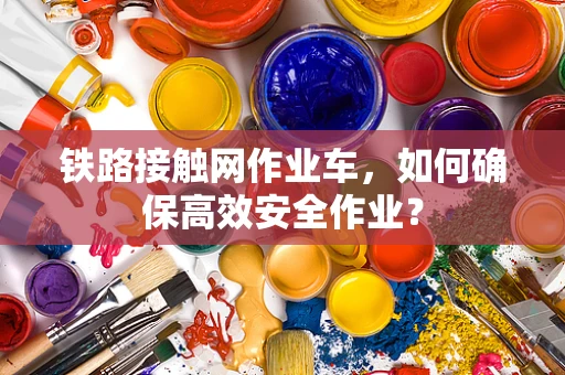 铁路接触网作业车，如何确保高效安全作业？