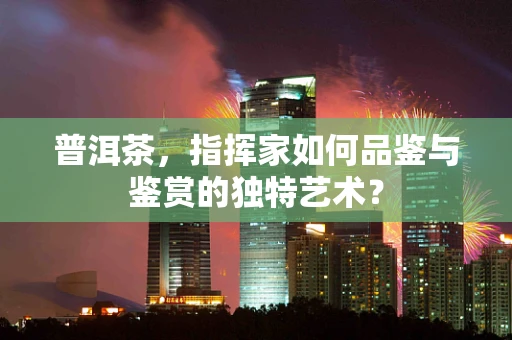 普洱茶，指挥家如何品鉴与鉴赏的独特艺术？