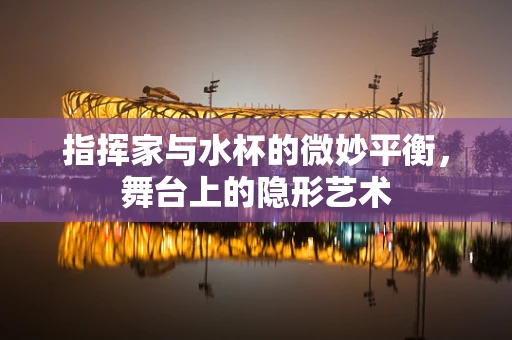 指挥家与水杯的微妙平衡，舞台上的隐形艺术