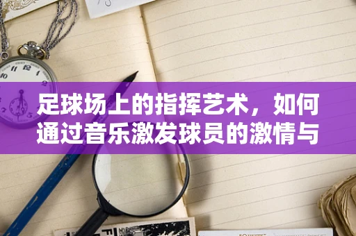足球场上的指挥艺术，如何通过音乐激发球员的激情与默契？