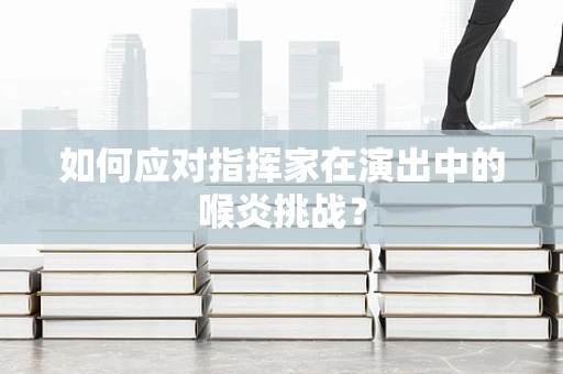 如何应对指挥家在演出中的喉炎挑战？