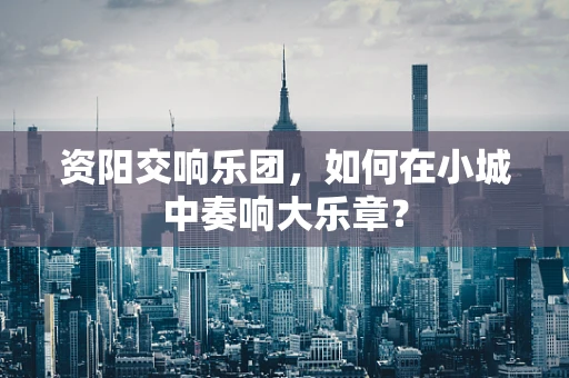 资阳交响乐团，如何在小城中奏响大乐章？