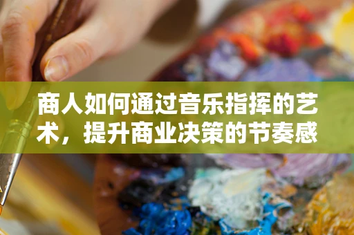 商人如何通过音乐指挥的艺术，提升商业决策的节奏感与协调性？