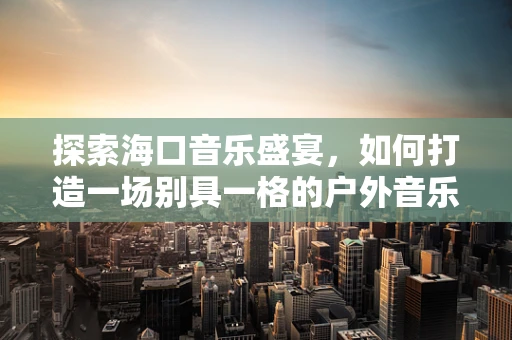 探索海口音乐盛宴，如何打造一场别具一格的户外音乐节？