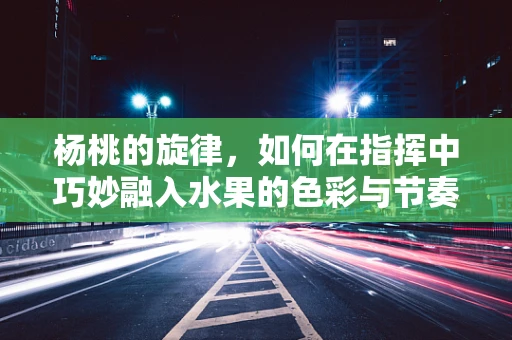 杨桃的旋律，如何在指挥中巧妙融入水果的色彩与节奏？