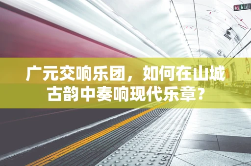 广元交响乐团，如何在山城古韵中奏响现代乐章？