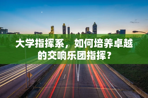 大学指挥系，如何培养卓越的交响乐团指挥？