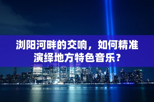 浏阳河畔的交响，如何精准演绎地方特色音乐？