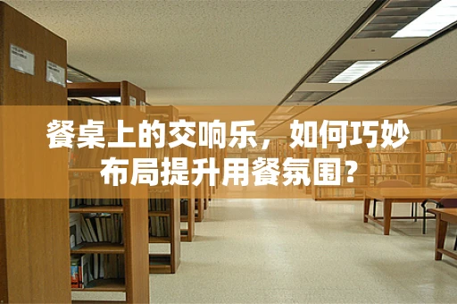 餐桌上的交响乐，如何巧妙布局提升用餐氛围？