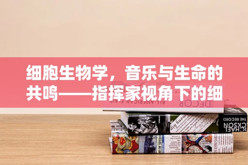 细胞生物学，音乐与生命的共鸣——指挥家视角下的细胞运作之谜