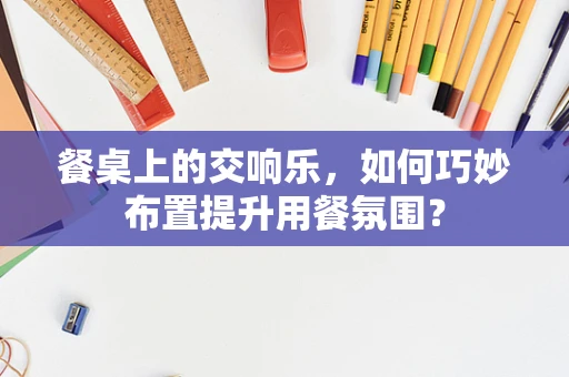 餐桌上的交响乐，如何巧妙布置提升用餐氛围？