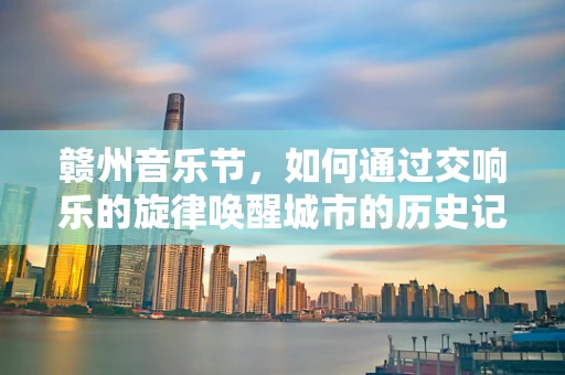 赣州音乐节，如何通过交响乐的旋律唤醒城市的历史记忆？