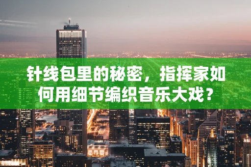 针线包里的秘密，指挥家如何用细节编织音乐大戏？