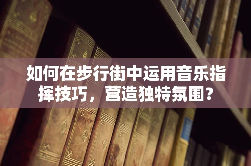 如何在步行街中运用音乐指挥技巧，营造独特氛围？