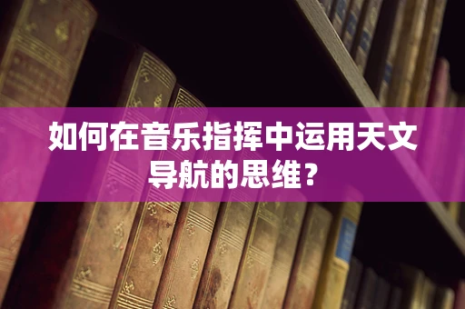 如何在音乐指挥中运用天文导航的思维？