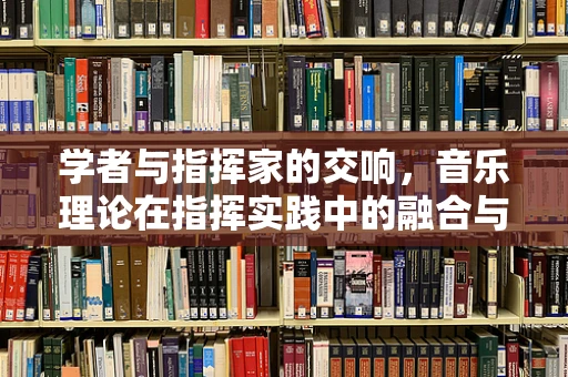 学者与指挥家的交响，音乐理论在指挥实践中的融合与影响