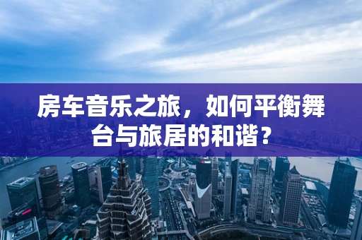 房车音乐之旅，如何平衡舞台与旅居的和谐？