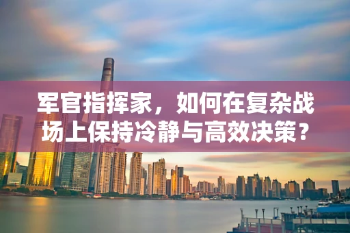 军官指挥家，如何在复杂战场上保持冷静与高效决策？