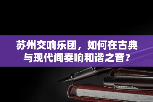 苏州交响乐团，如何在古典与现代间奏响和谐之音？