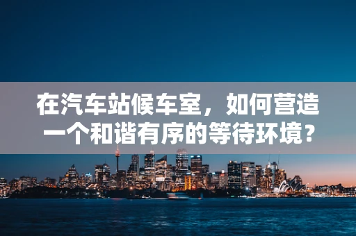 在汽车站候车室，如何营造一个和谐有序的等待环境？