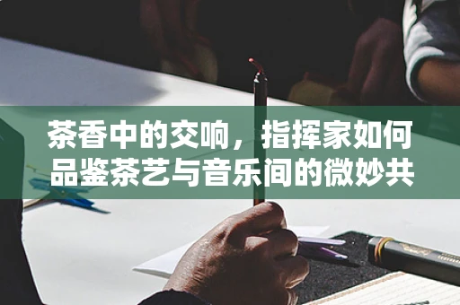 茶香中的交响，指挥家如何品鉴茶艺与音乐间的微妙共鸣？