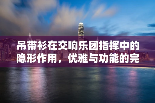 吊带衫在交响乐团指挥中的隐形作用，优雅与功能的完美平衡