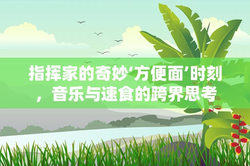 指挥家的奇妙‘方便面’时刻，音乐与速食的跨界思考