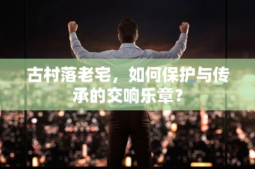 古村落老宅，如何保护与传承的交响乐章？