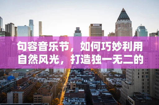 句容音乐节，如何巧妙利用自然风光，打造独一无二的户外音乐体验？