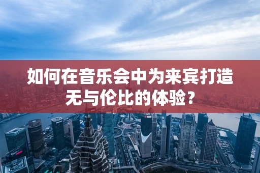 如何在音乐会中为来宾打造无与伦比的体验？