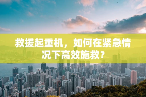 救援起重机，如何在紧急情况下高效施救？