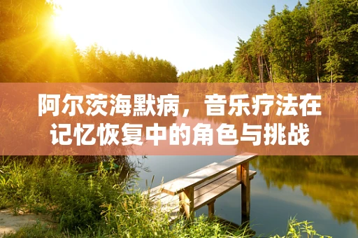 阿尔茨海默病，音乐疗法在记忆恢复中的角色与挑战