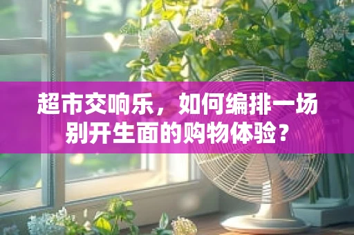 超市交响乐，如何编排一场别开生面的购物体验？