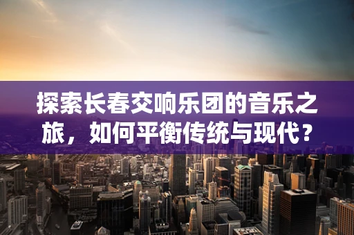 探索长春交响乐团的音乐之旅，如何平衡传统与现代？