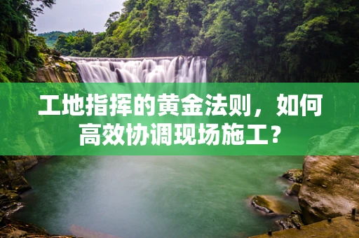 工地指挥的黄金法则，如何高效协调现场施工？
