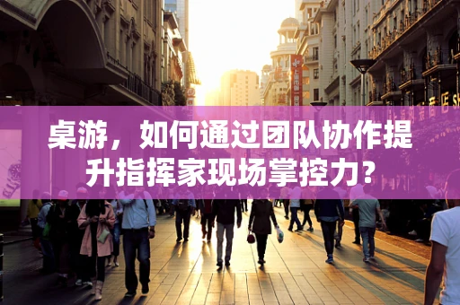 桌游，如何通过团队协作提升指挥家现场掌控力？
