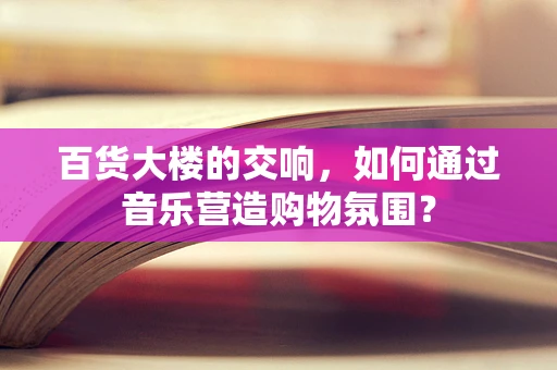 百货大楼的交响，如何通过音乐营造购物氛围？