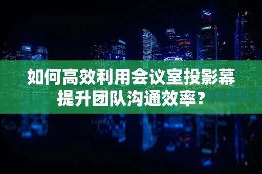 如何高效利用会议室投影幕提升团队沟通效率？
