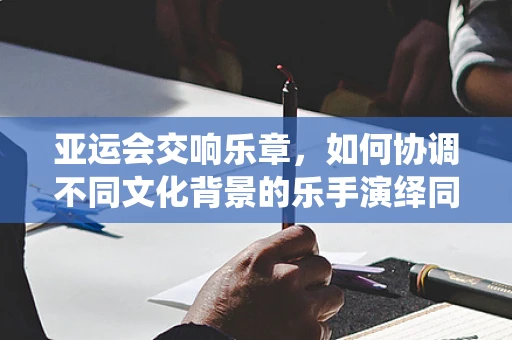 亚运会交响乐章，如何协调不同文化背景的乐手演绎同一旋律？