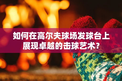 如何在高尔夫球场发球台上展现卓越的击球艺术？